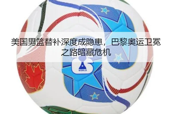 美国男篮替补深度成隐患，巴黎奥运卫冕之路暗藏危机
