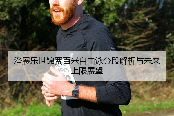 潘展乐世锦赛百米自由泳分段解析与未来上限展望