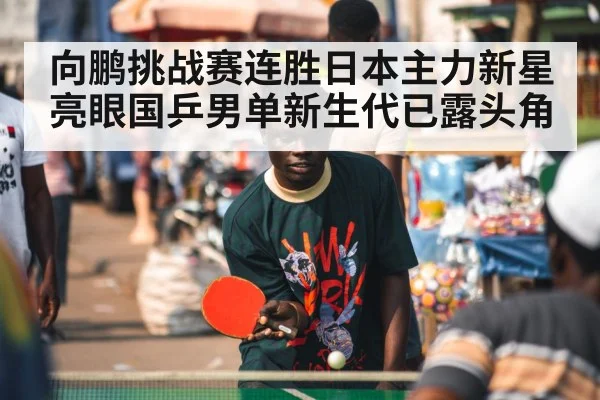 向鹏挑战赛连胜日本主力新星亮眼国乒男单新生代已露头角