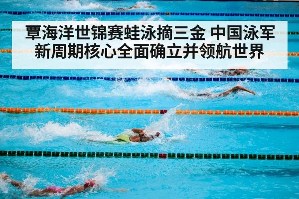 覃海洋世锦赛蛙泳摘三金 中国泳军新周期核心全面确立并领航世界